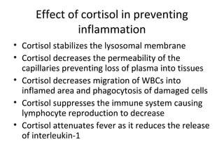 Effect of cortisol in preventing
inflammation
• Cortisol stabilizes the lysosomal membrane
• Cortisol decreases the permeability of the
capillaries preventing loss of plasma into tissues
• Cortisol decreases migration of WBCs into
inflamed area and phagocytosis of damaged cells
• Cortisol suppresses the immune system causing
lymphocyte reproduction to decrease
• Cortisol attenuates fever as it reduces the release
of interleukin-1
 