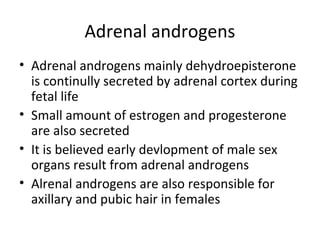 Adrenal androgens
• Adrenal androgens mainly dehydroepisterone
is continully secreted by adrenal cortex during
fetal life
• Small amount of estrogen and progesterone
are also secreted
• It is believed early devlopment of male sex
organs result from adrenal androgens
• Alrenal androgens are also responsible for
axillary and pubic hair in females
 