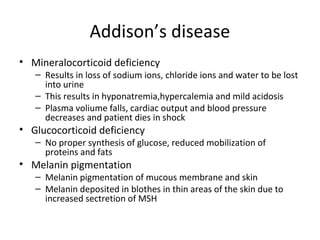 Addison’s disease
• Mineralocorticoid deficiency
– Results in loss of sodium ions, chloride ions and water to be lost
into urine
– This results in hyponatremia,hypercalemia and mild acidosis
– Plasma voliume falls, cardiac output and blood pressure
decreases and patient dies in shock
• Glucocorticoid deficiency
– No proper synthesis of glucose, reduced mobilization of
proteins and fats
• Melanin pigmentation
– Melanin pigmentation of mucous membrane and skin
– Melanin deposited in blothes in thin areas of the skin due to
increased sectretion of MSH
 