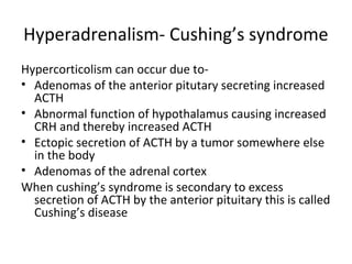 Hyperadrenalism- Cushing’s syndrome
Hypercorticolism can occur due to-
• Adenomas of the anterior pitutary secreting increased
ACTH
• Abnormal function of hypothalamus causing increased
CRH and thereby increased ACTH
• Ectopic secretion of ACTH by a tumor somewhere else
in the body
• Adenomas of the adrenal cortex
When cushing’s syndrome is secondary to excess
secretion of ACTH by the anterior pituitary this is called
Cushing’s disease
 
