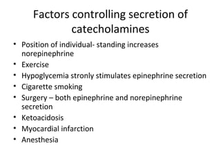 Factors controlling secretion of
catecholamines
• Position of individual- standing increases
norepinephrine
• Exercise
• Hypoglycemia stronly stimulates epinephrine secretion
• Cigarette smoking
• Surgery – both epinephrine and norepinephrine
secretion
• Ketoacidosis
• Myocardial infarction
• Anesthesia
 