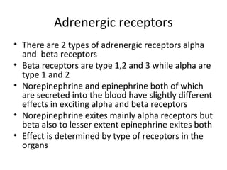 Adrenergic receptors
• There are 2 types of adrenergic receptors alpha
and beta receptors
• Beta receptors are type 1,2 and 3 while alpha are
type 1 and 2
• Norepinephrine and epinephrine both of which
are secreted into the blood have slightly different
effects in exciting alpha and beta receptors
• Norepinephrine exites mainly alpha receptors but
beta also to lesser extent epinephrine exites both
• Effect is determined by type of receptors in the
organs
 