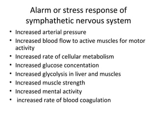 Alarm or stress response of
symphathetic nervous system
• Increased arterial pressure
• Increased blood flow to active muscles for motor
activity
• Increased rate of cellular metabolism
• Increased glucose concentation
• Increased glycolysis in liver and muscles
• Increased muscle strength
• Increased mental activity
• increased rate of blood coagulation
 