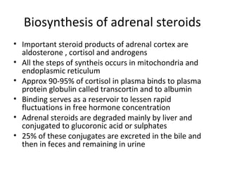 Biosynthesis of adrenal steroids
• Important steroid products of adrenal cortex are
aldosterone , cortisol and androgens
• All the steps of syntheis occurs in mitochondria and
endoplasmic reticulum
• Approx 90-95% of cortisol in plasma binds to plasma
protein globulin called transcortin and to albumin
• Binding serves as a reservoir to lessen rapid
fluctuations in free hormone concentration
• Adrenal steroids are degraded mainly by liver and
conjugated to glucoronic acid or sulphates
• 25% of these conjugates are excreted in the bile and
then in feces and remaining in urine
 