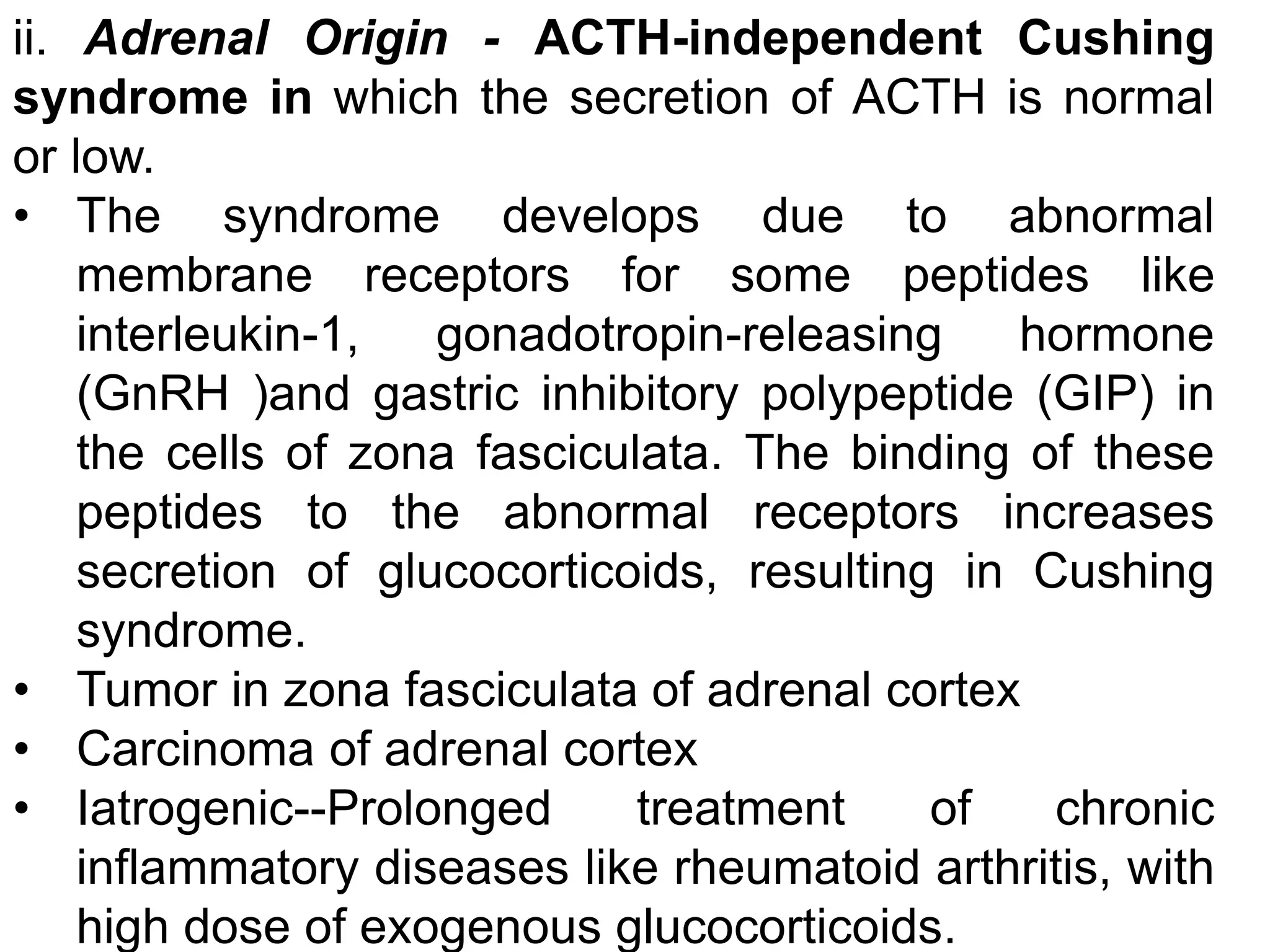 ii. Adrenal Origin - ACTH-independent Cushing
syndrome in which the secretion of ACTH is normal
or low.
• The syndrome develops due to abnormal
membrane receptors for some peptides like
interleukin-1, gonadotropin-releasing hormone
(GnRH )and gastric inhibitory polypeptide (GIP) in
the cells of zona fasciculata. The binding of these
peptides to the abnormal receptors increases
secretion of glucocorticoids, resulting in Cushing
syndrome.
• Tumor in zona fasciculata of adrenal cortex
• Carcinoma of adrenal cortex
• Iatrogenic--Prolonged treatment of chronic
inflammatory diseases like rheumatoid arthritis, with
high dose of exogenous glucocorticoids.
 