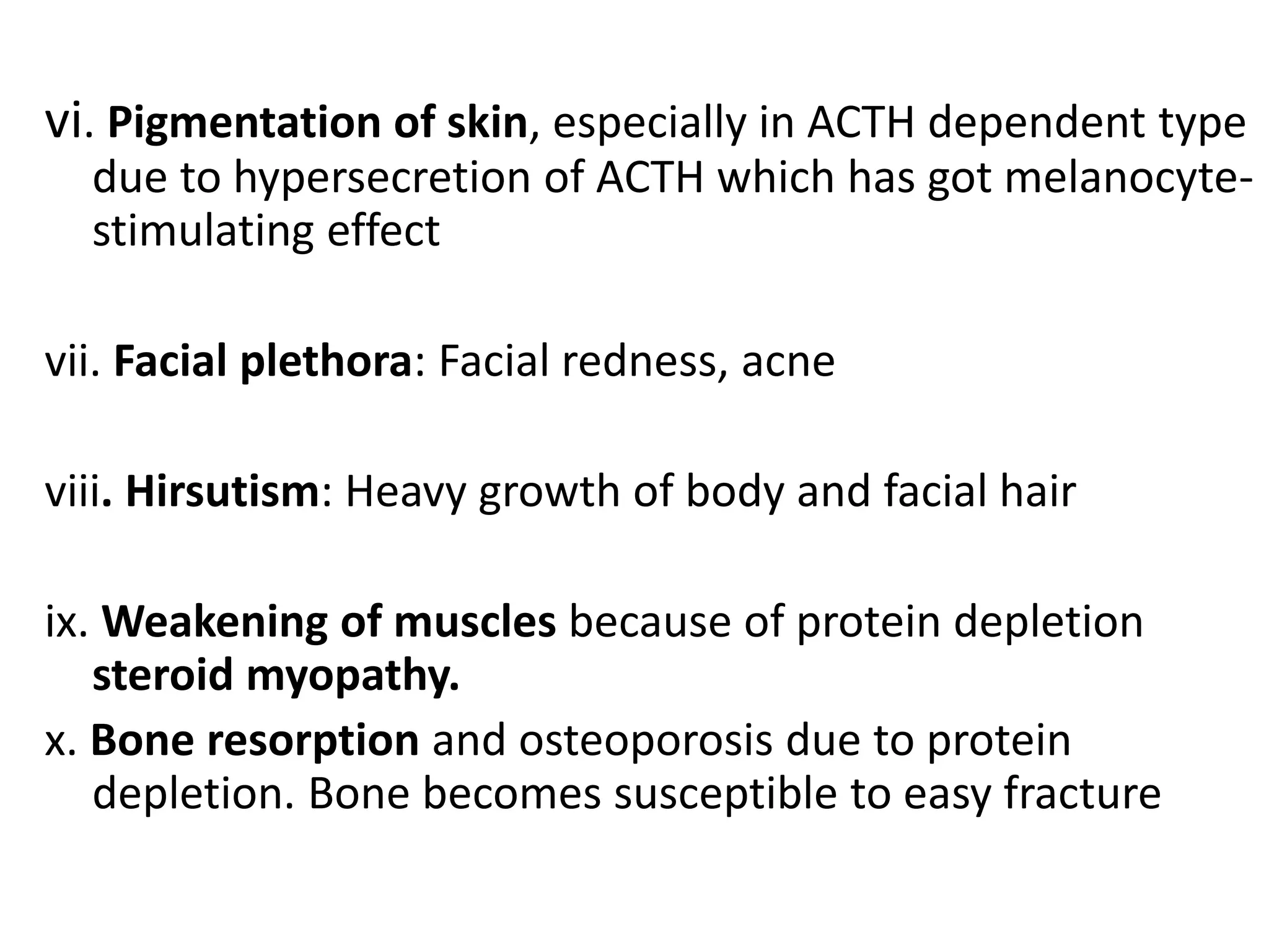vi. Pigmentation of skin, especially in ACTH dependent type
due to hypersecretion of ACTH which has got melanocyte-
stimulating effect
vii. Facial plethora: Facial redness, acne
viii. Hirsutism: Heavy growth of body and facial hair
ix. Weakening of muscles because of protein depletion
steroid myopathy.
x. Bone resorption and osteoporosis due to protein
depletion. Bone becomes susceptible to easy fracture
 