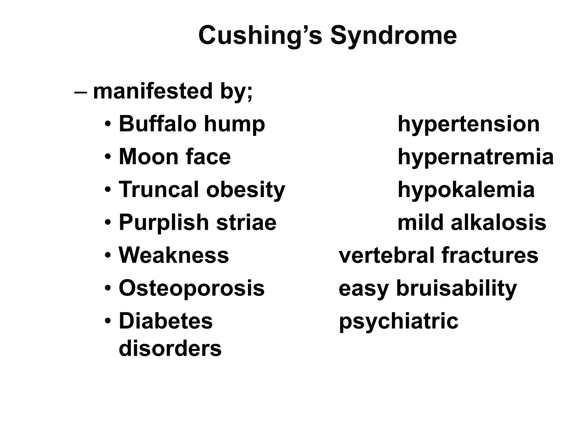 Cushing’s Syndrome
– manifested by;
• Buffalo hump hypertension
• Moon face hypernatremia
• Truncal obesity hypokalemia
• Purplish striae mild alkalosis
• Weakness vertebral fractures
• Osteoporosis easy bruisability
• Diabetes psychiatric
disorders
 