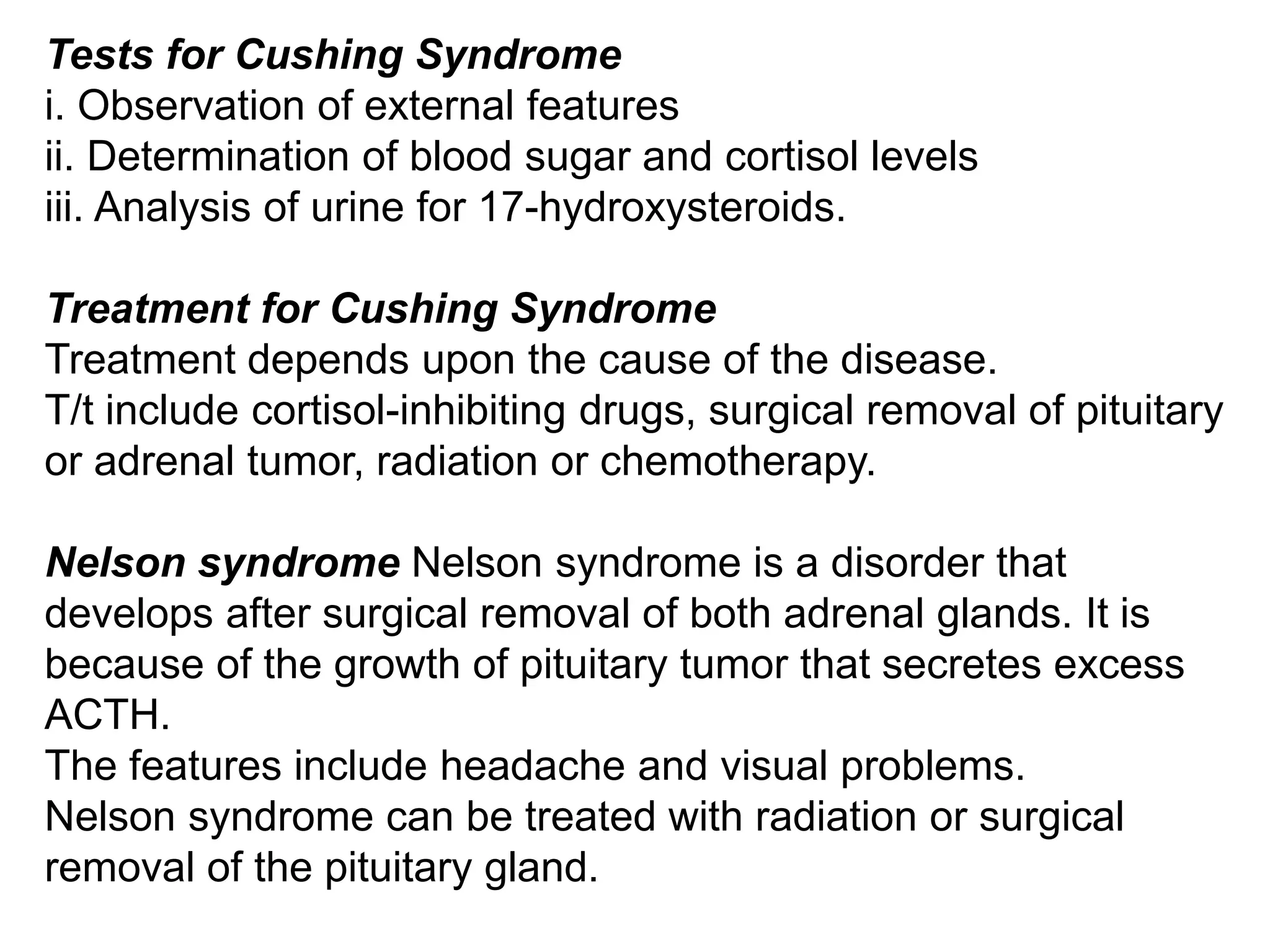 Tests for Cushing Syndrome
i. Observation of external features
ii. Determination of blood sugar and cortisol levels
iii. Analysis of urine for 17-hydroxysteroids.
Treatment for Cushing Syndrome
Treatment depends upon the cause of the disease.
T/t include cortisol-inhibiting drugs, surgical removal of pituitary
or adrenal tumor, radiation or chemotherapy.
Nelson syndrome Nelson syndrome is a disorder that
develops after surgical removal of both adrenal glands. It is
because of the growth of pituitary tumor that secretes excess
ACTH.
The features include headache and visual problems.
Nelson syndrome can be treated with radiation or surgical
removal of the pituitary gland.
 