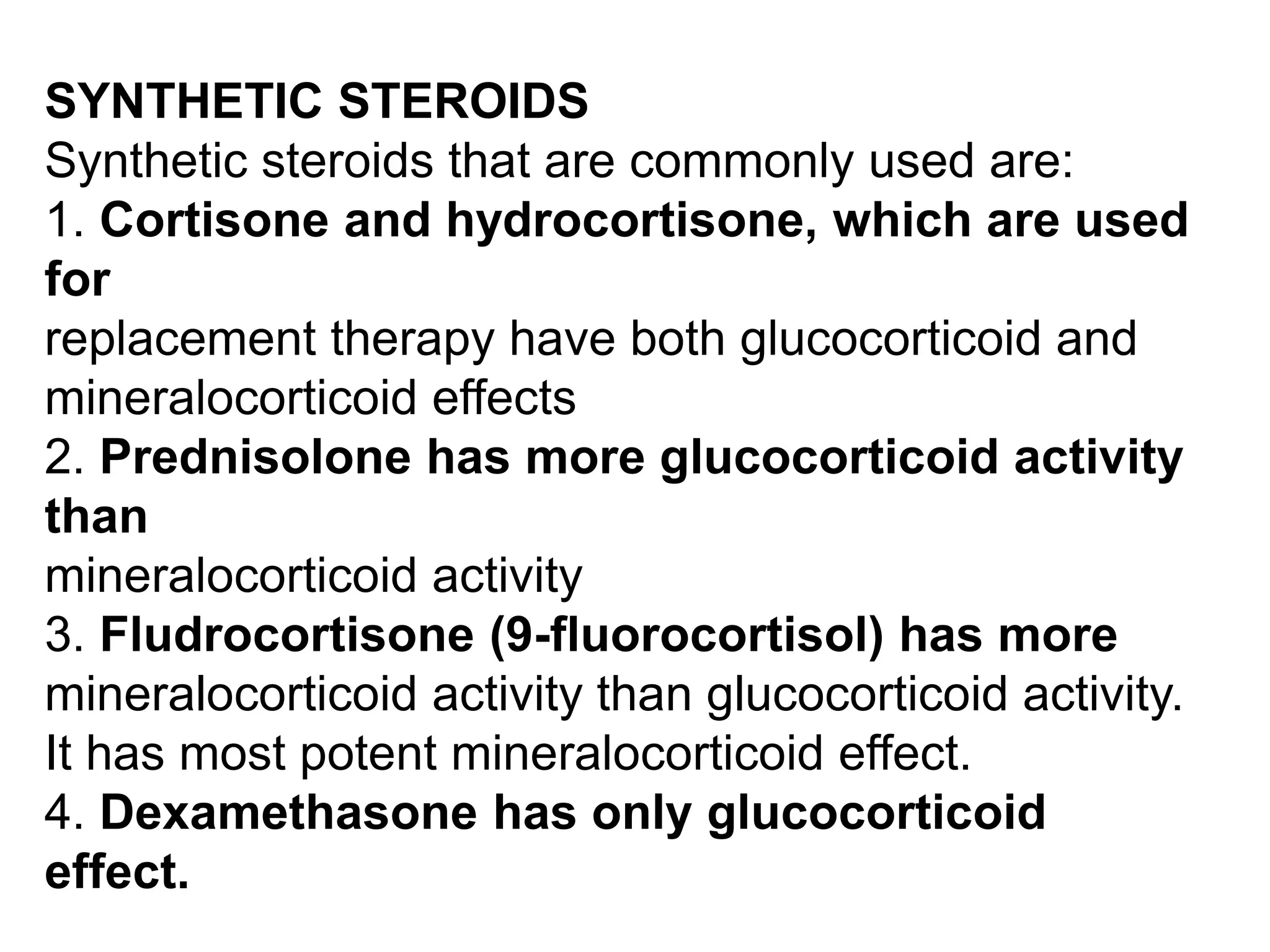 SYNTHETIC STEROIDS
Synthetic steroids that are commonly used are:
1. Cortisone and hydrocortisone, which are used
for
replacement therapy have both glucocorticoid and
mineralocorticoid effects
2. Prednisolone has more glucocorticoid activity
than
mineralocorticoid activity
3. Fludrocortisone (9-fluorocortisol) has more
mineralocorticoid activity than glucocorticoid activity.
It has most potent mineralocorticoid effect.
4. Dexamethasone has only glucocorticoid
effect.
 