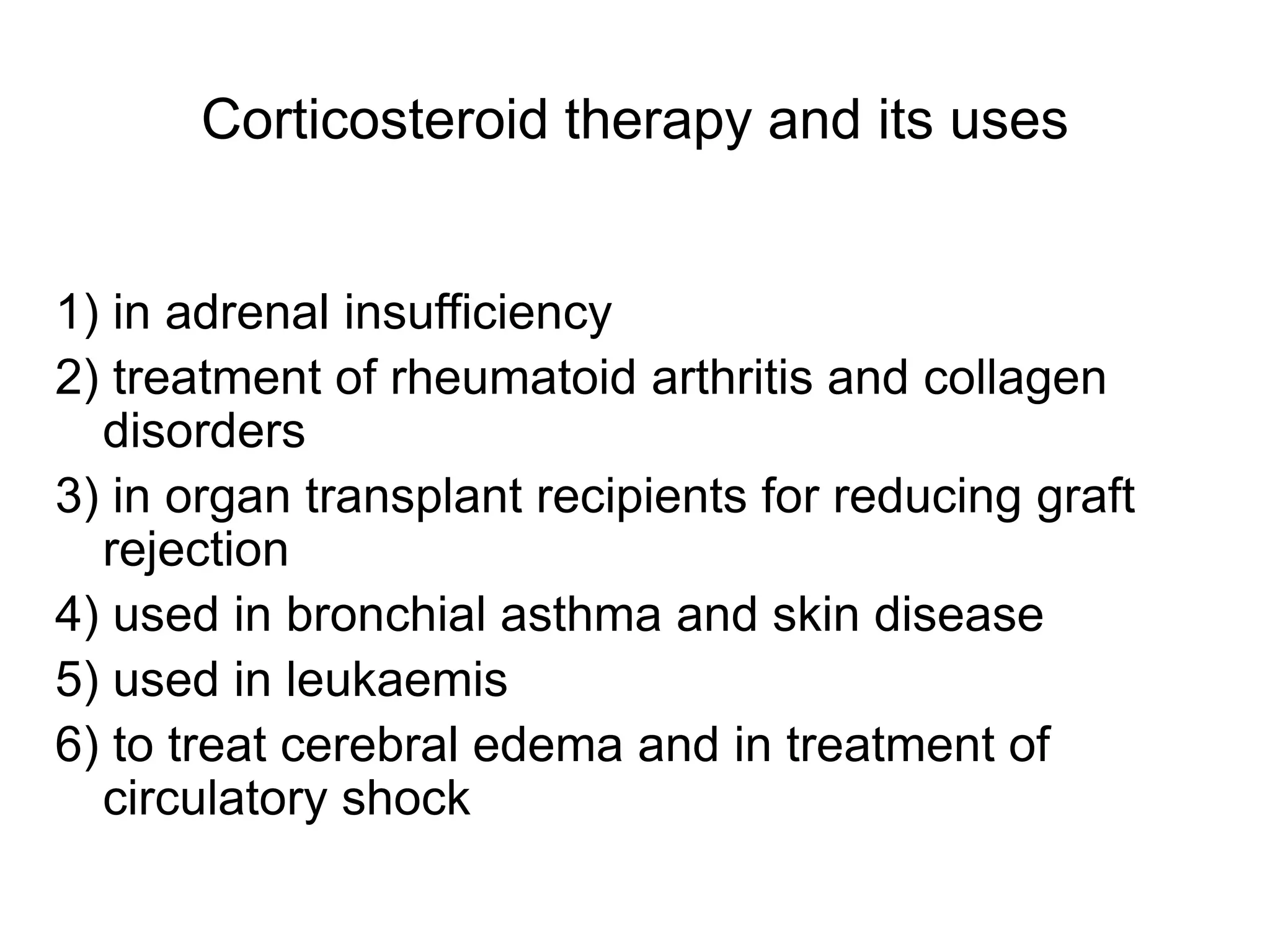 Corticosteroid therapy and its uses
1) in adrenal insufficiency
2) treatment of rheumatoid arthritis and collagen
disorders
3) in organ transplant recipients for reducing graft
rejection
4) used in bronchial asthma and skin disease
5) used in leukaemis
6) to treat cerebral edema and in treatment of
circulatory shock
 