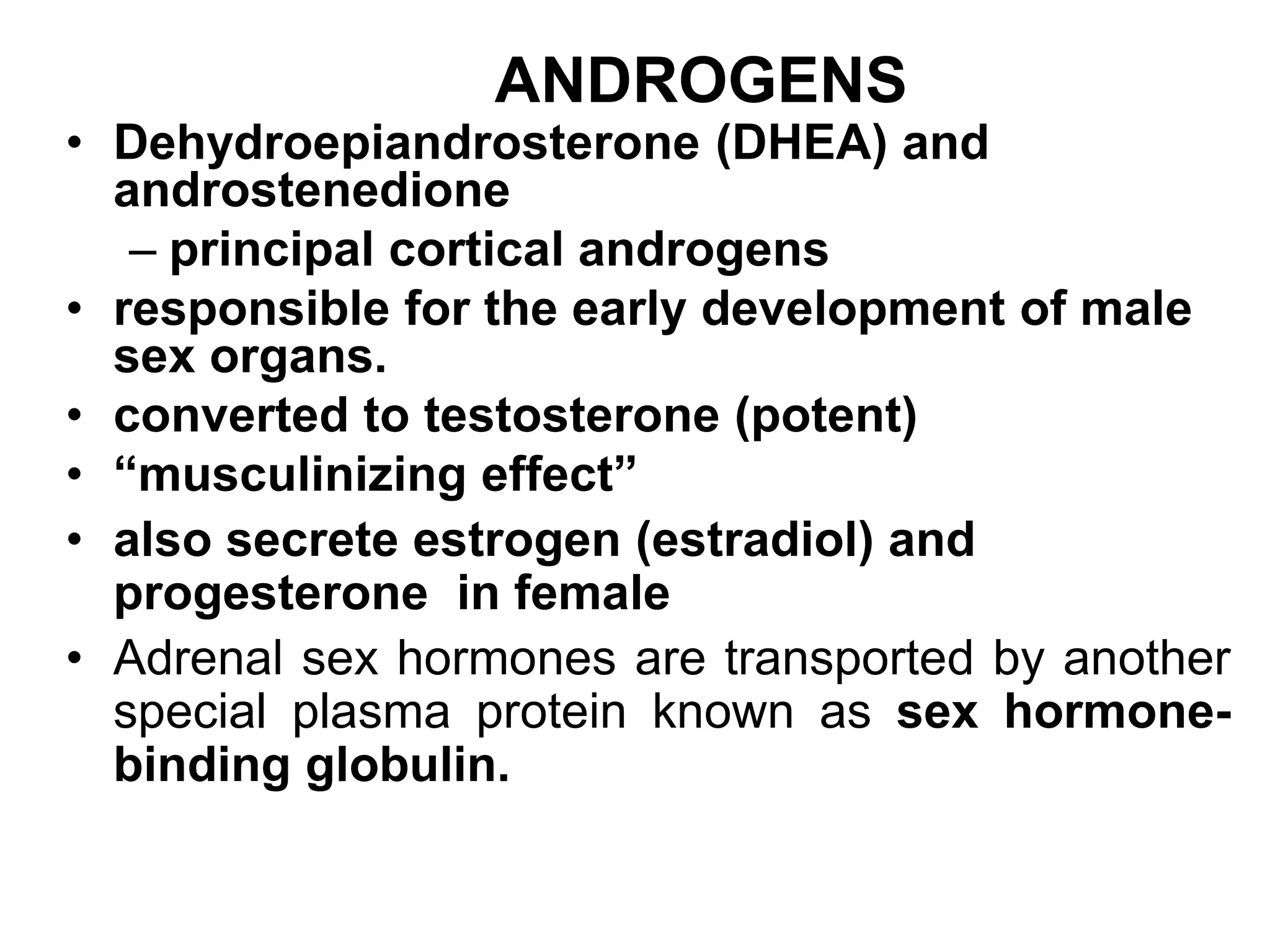 ANDROGENS
• Dehydroepiandrosterone (DHEA) and
androstenedione
– principal cortical androgens
• responsible for the early development of male
sex organs.
• converted to testosterone (potent)
• “musculinizing effect”
• also secrete estrogen (estradiol) and
progesterone in female
• Adrenal sex hormones are transported by another
special plasma protein known as sex hormone-
binding globulin.
 