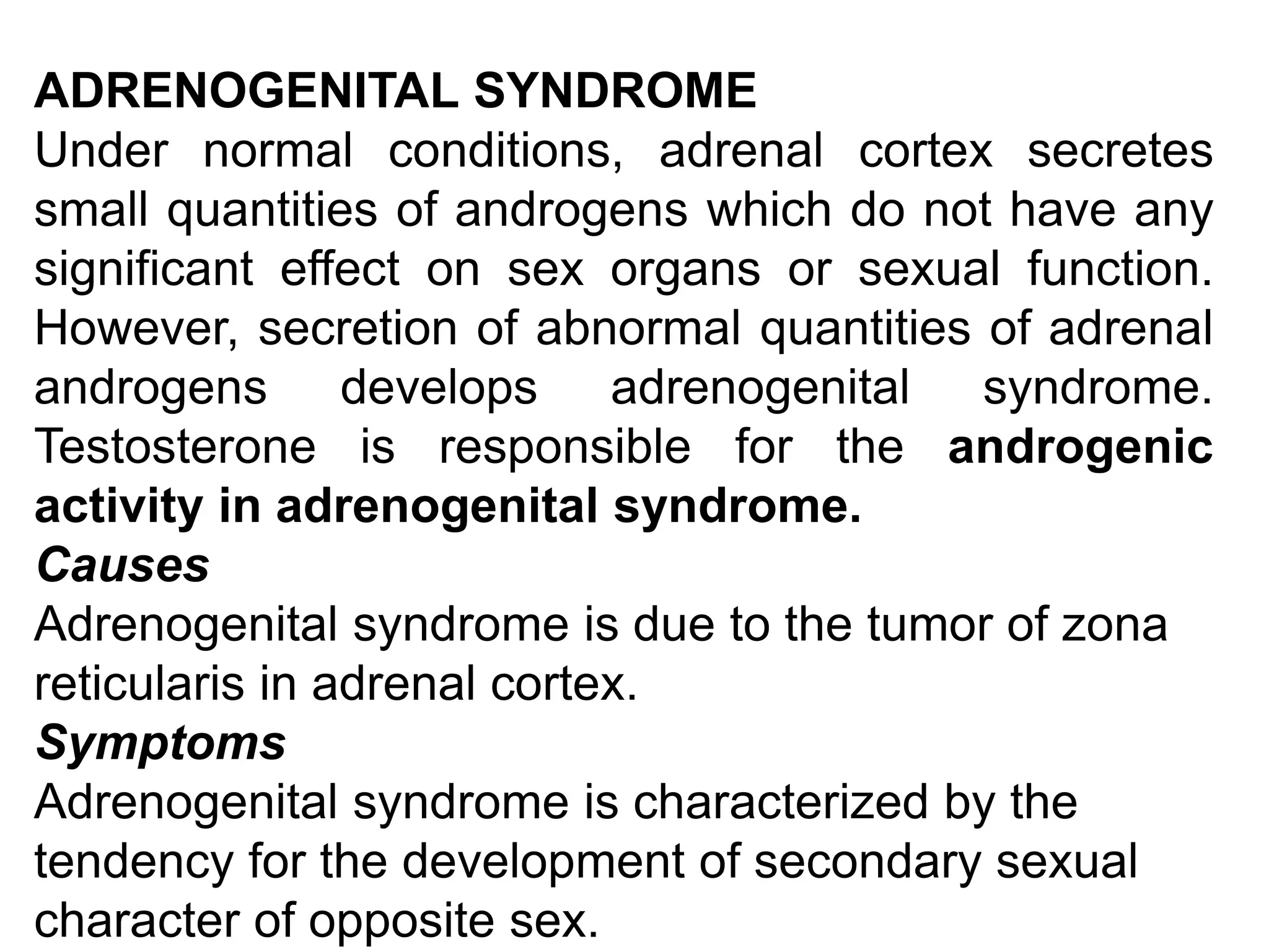 ADRENOGENITAL SYNDROME
Under normal conditions, adrenal cortex secretes
small quantities of androgens which do not have any
significant effect on sex organs or sexual function.
However, secretion of abnormal quantities of adrenal
androgens develops adrenogenital syndrome.
Testosterone is responsible for the androgenic
activity in adrenogenital syndrome.
Causes
Adrenogenital syndrome is due to the tumor of zona
reticularis in adrenal cortex.
Symptoms
Adrenogenital syndrome is characterized by the
tendency for the development of secondary sexual
character of opposite sex.
 