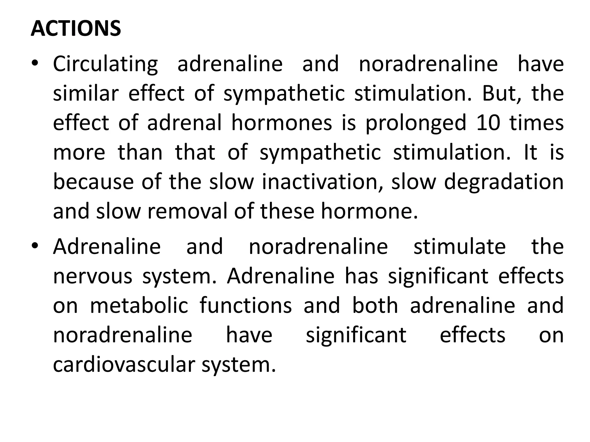 ACTIONS
• Circulating adrenaline and noradrenaline have
similar effect of sympathetic stimulation. But, the
effect of adrenal hormones is prolonged 10 times
more than that of sympathetic stimulation. It is
because of the slow inactivation, slow degradation
and slow removal of these hormone.
• Adrenaline and noradrenaline stimulate the
nervous system. Adrenaline has significant effects
on metabolic functions and both adrenaline and
noradrenaline have significant effects on
cardiovascular system.
 