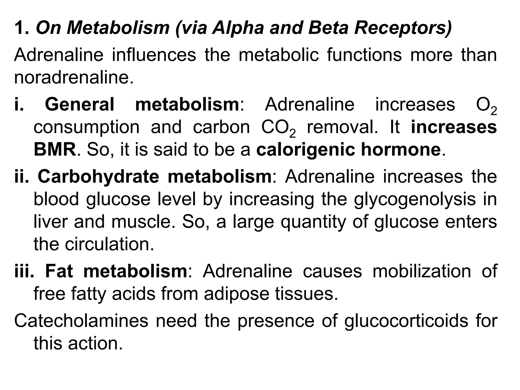 1. On Metabolism (via Alpha and Beta Receptors)
Adrenaline influences the metabolic functions more than
noradrenaline.
i. General metabolism: Adrenaline increases O2
consumption and carbon CO2 removal. It increases
BMR. So, it is said to be a calorigenic hormone.
ii. Carbohydrate metabolism: Adrenaline increases the
blood glucose level by increasing the glycogenolysis in
liver and muscle. So, a large quantity of glucose enters
the circulation.
iii. Fat metabolism: Adrenaline causes mobilization of
free fatty acids from adipose tissues.
Catecholamines need the presence of glucocorticoids for
this action.
 