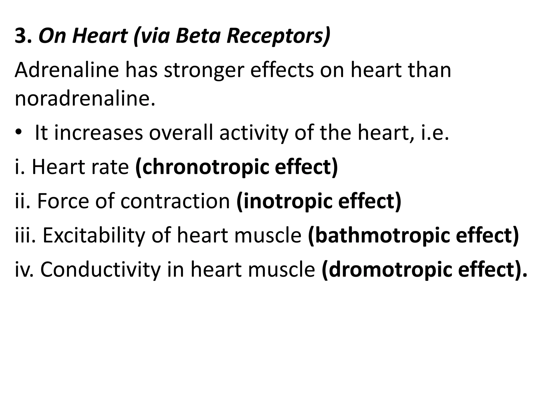 3. On Heart (via Beta Receptors)
Adrenaline has stronger effects on heart than
noradrenaline.
• It increases overall activity of the heart, i.e.
i. Heart rate (chronotropic effect)
ii. Force of contraction (inotropic effect)
iii. Excitability of heart muscle (bathmotropic effect)
iv. Conductivity in heart muscle (dromotropic effect).
 