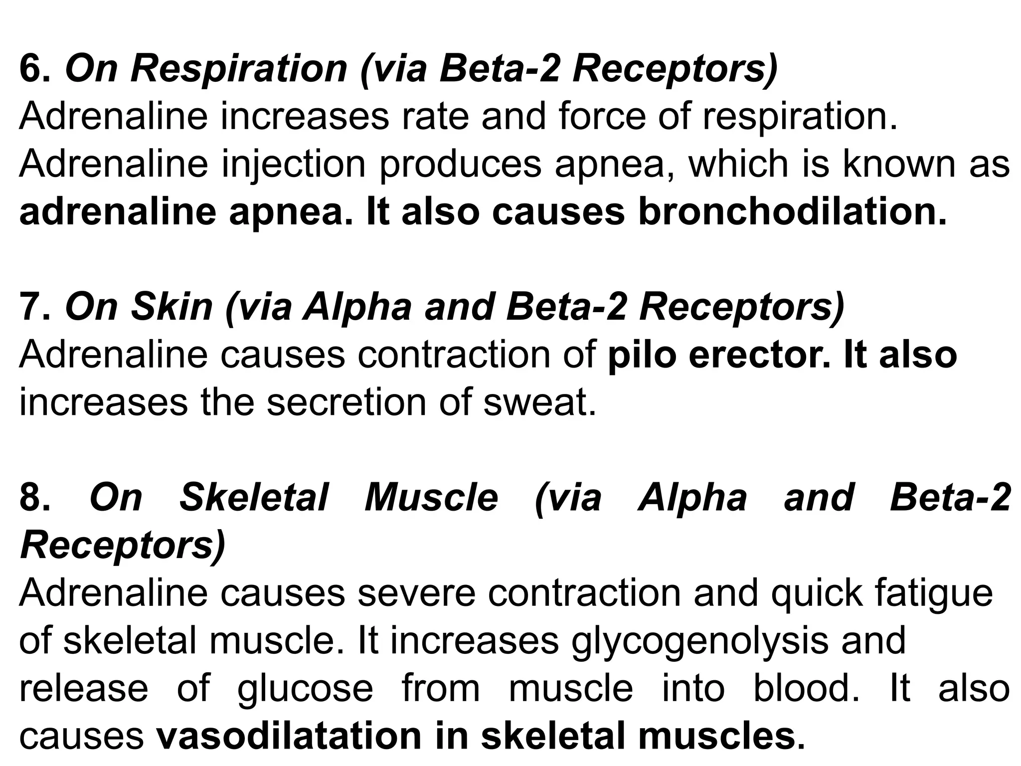 6. On Respiration (via Beta-2 Receptors)
Adrenaline increases rate and force of respiration.
Adrenaline injection produces apnea, which is known as
adrenaline apnea. It also causes bronchodilation.
7. On Skin (via Alpha and Beta-2 Receptors)
Adrenaline causes contraction of pilo erector. It also
increases the secretion of sweat.
8. On Skeletal Muscle (via Alpha and Beta-2
Receptors)
Adrenaline causes severe contraction and quick fatigue
of skeletal muscle. It increases glycogenolysis and
release of glucose from muscle into blood. It also
causes vasodilatation in skeletal muscles.
 