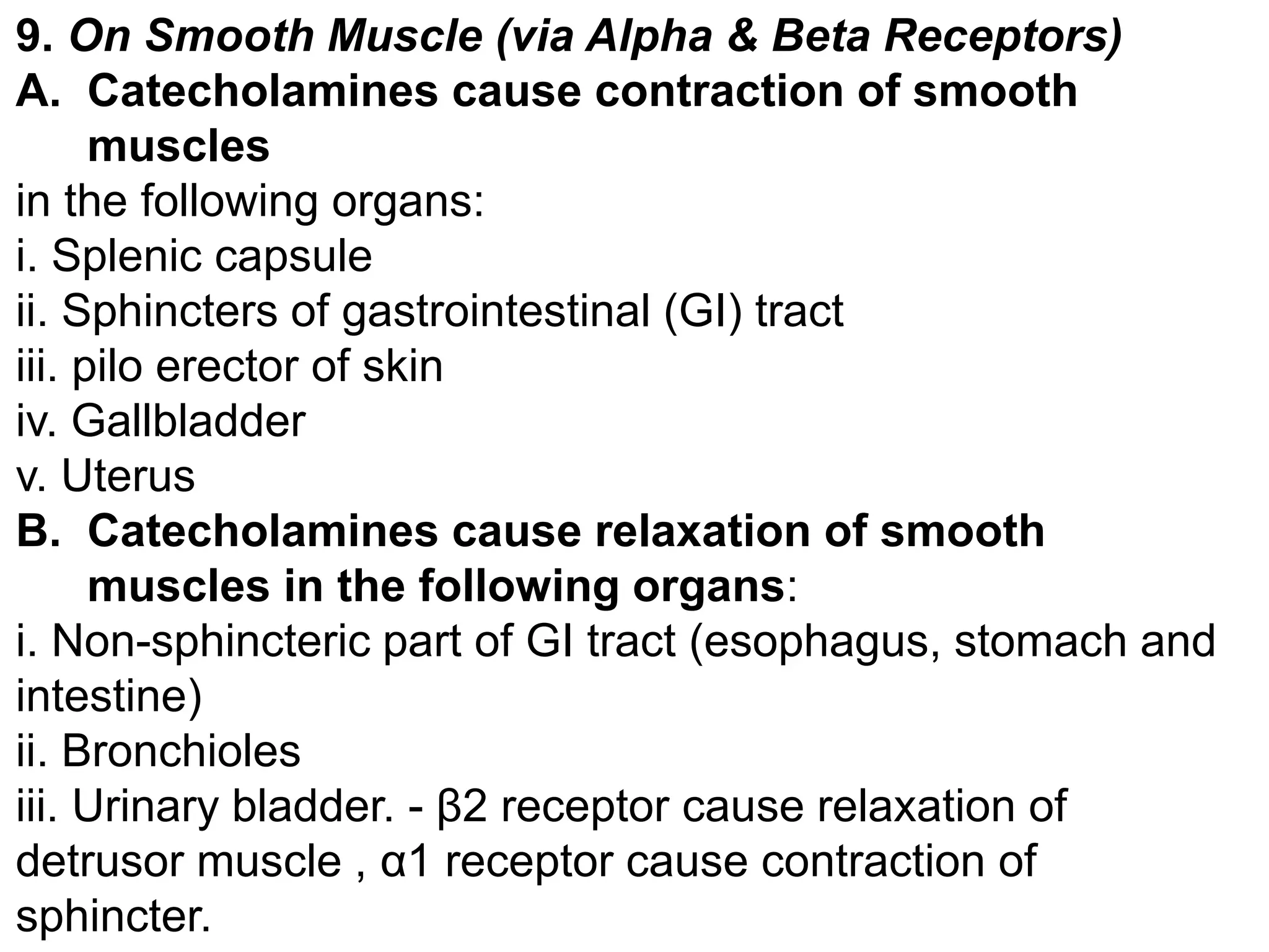 9. On Smooth Muscle (via Alpha & Beta Receptors)
A. Catecholamines cause contraction of smooth
muscles
in the following organs:
i. Splenic capsule
ii. Sphincters of gastrointestinal (GI) tract
iii. pilo erector of skin
iv. Gallbladder
v. Uterus
B. Catecholamines cause relaxation of smooth
muscles in the following organs:
i. Non-sphincteric part of GI tract (esophagus, stomach and
intestine)
ii. Bronchioles
iii. Urinary bladder. - β2 receptor cause relaxation of
detrusor muscle , α1 receptor cause contraction of
sphincter.
 