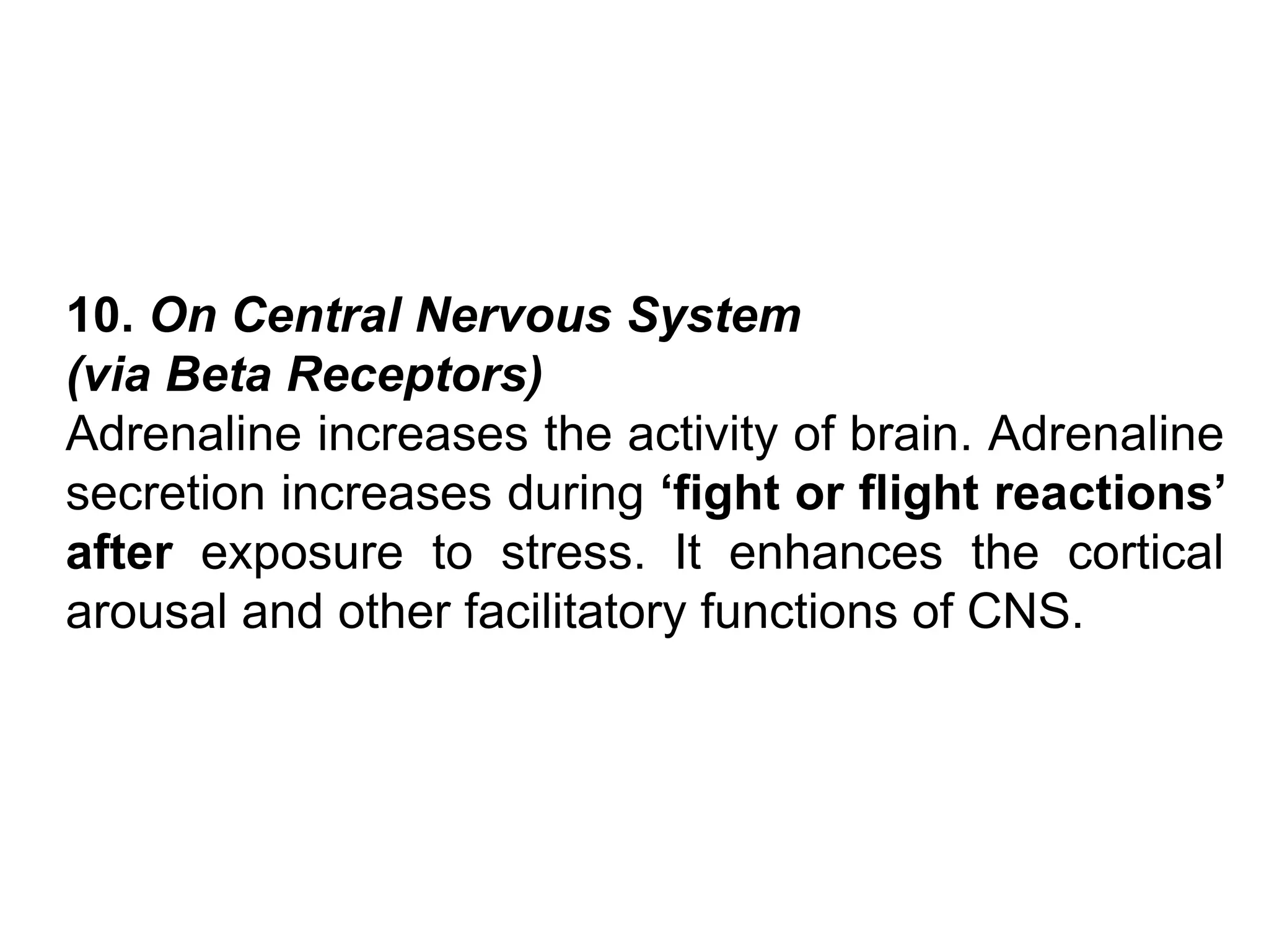 10. On Central Nervous System
(via Beta Receptors)
Adrenaline increases the activity of brain. Adrenaline
secretion increases during ‘fight or flight reactions’
after exposure to stress. It enhances the cortical
arousal and other facilitatory functions of CNS.
 