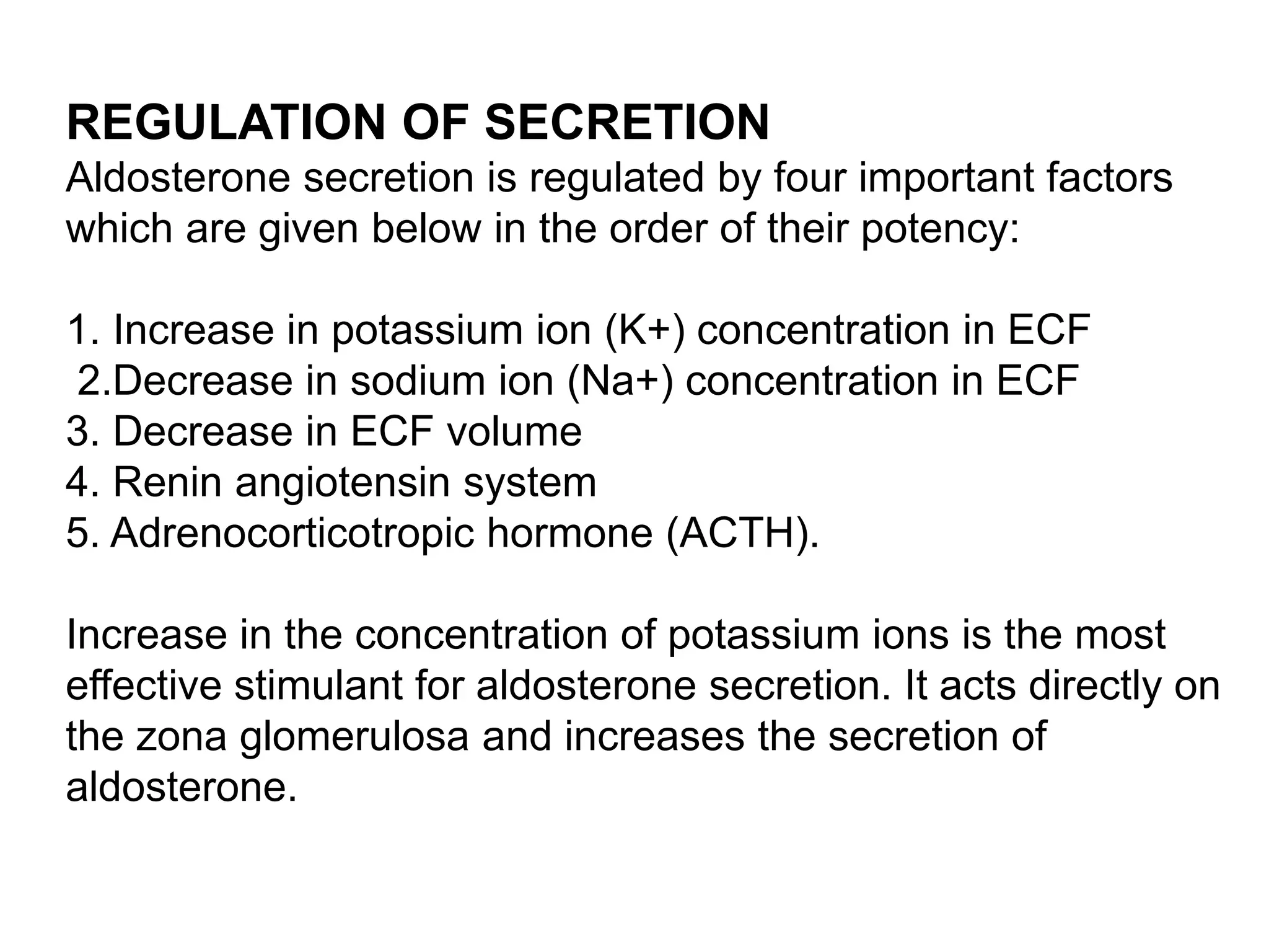 REGULATION OF SECRETION
Aldosterone secretion is regulated by four important factors
which are given below in the order of their potency:
1. Increase in potassium ion (K+) concentration in ECF
2.Decrease in sodium ion (Na+) concentration in ECF
3. Decrease in ECF volume
4. Renin angiotensin system
5. Adrenocorticotropic hormone (ACTH).
Increase in the concentration of potassium ions is the most
effective stimulant for aldosterone secretion. It acts directly on
the zona glomerulosa and increases the secretion of
aldosterone.
 