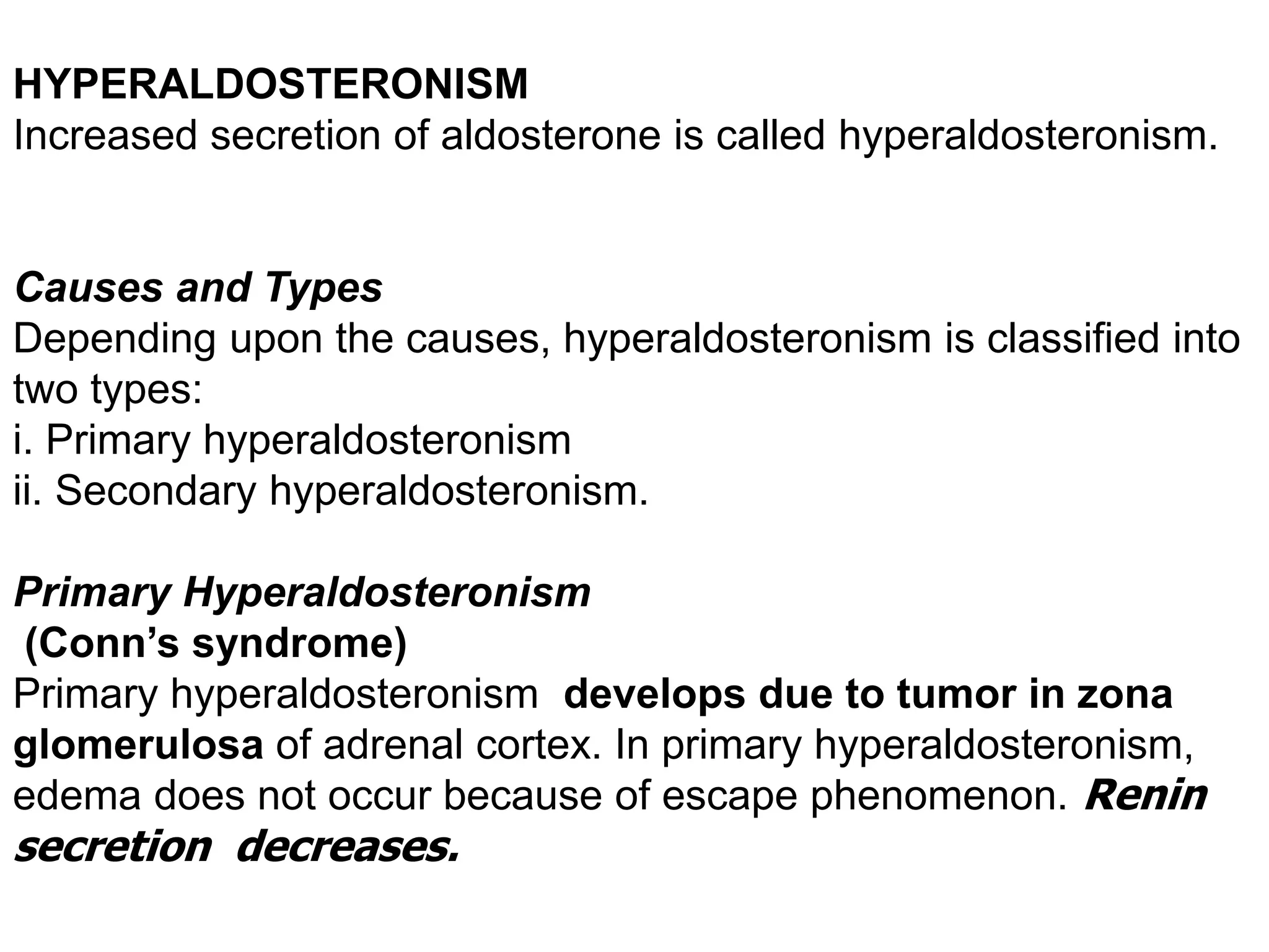 HYPERALDOSTERONISM
Increased secretion of aldosterone is called hyperaldosteronism.
Causes and Types
Depending upon the causes, hyperaldosteronism is classified into
two types:
i. Primary hyperaldosteronism
ii. Secondary hyperaldosteronism.
Primary Hyperaldosteronism
(Conn’s syndrome)
Primary hyperaldosteronism develops due to tumor in zona
glomerulosa of adrenal cortex. In primary hyperaldosteronism,
edema does not occur because of escape phenomenon. Renin
secretion decreases.
 