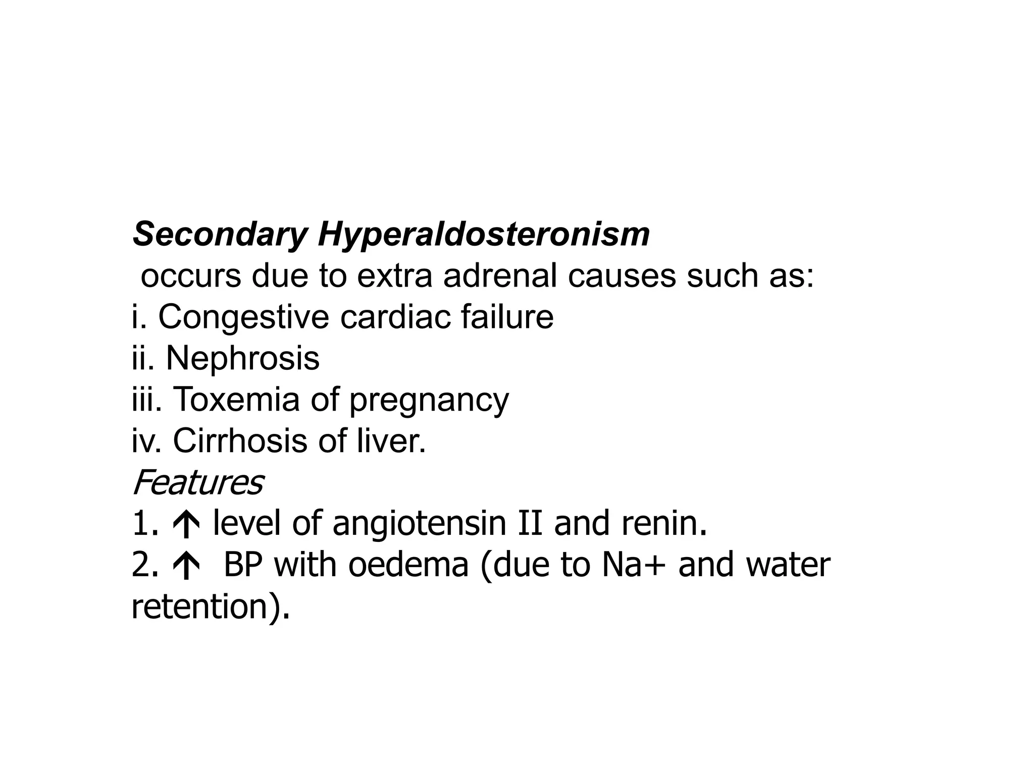 Secondary Hyperaldosteronism
occurs due to extra adrenal causes such as:
i. Congestive cardiac failure
ii. Nephrosis
iii. Toxemia of pregnancy
iv. Cirrhosis of liver.
Features
1.  level of angiotensin II and renin.
2.  BP with oedema (due to Na+ and water
retention).
 
