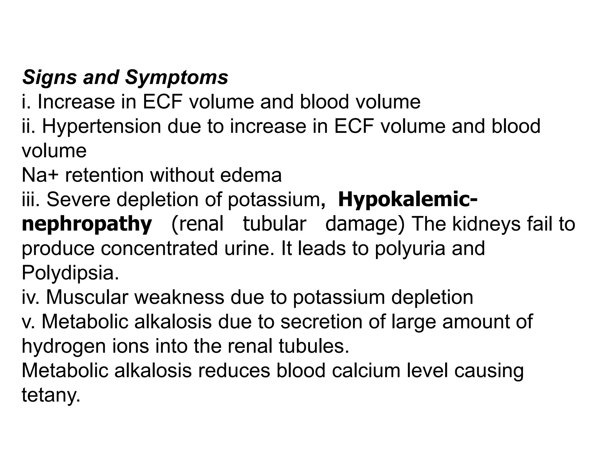 Signs and Symptoms
i. Increase in ECF volume and blood volume
ii. Hypertension due to increase in ECF volume and blood
volume
Na+ retention without edema
iii. Severe depletion of potassium, Hypokalemic-
nephropathy (renal tubular damage) The kidneys fail to
produce concentrated urine. It leads to polyuria and
Polydipsia.
iv. Muscular weakness due to potassium depletion
v. Metabolic alkalosis due to secretion of large amount of
hydrogen ions into the renal tubules.
Metabolic alkalosis reduces blood calcium level causing
tetany.
 