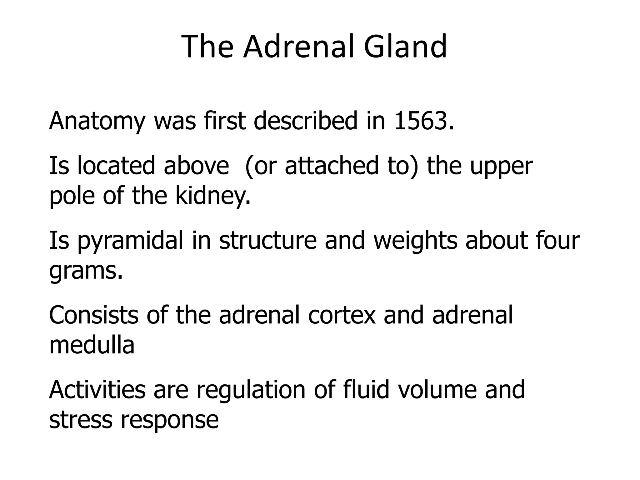 The Adrenal Gland
Anatomy was first described in 1563.
Is located above (or attached to) the upper
pole of the kidney.
Is pyramidal in structure and weights about four
grams.
Consists of the adrenal cortex and adrenal
medulla
Activities are regulation of fluid volume and
stress response
 