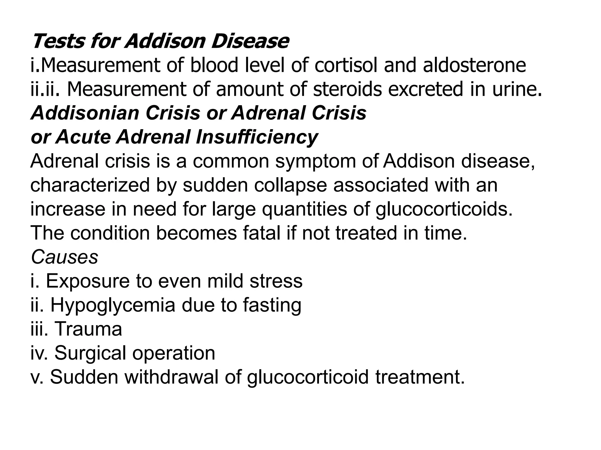 Tests for Addison Disease
i.Measurement of blood level of cortisol and aldosterone
ii.ii. Measurement of amount of steroids excreted in urine.
Addisonian Crisis or Adrenal Crisis
or Acute Adrenal Insufficiency
Adrenal crisis is a common symptom of Addison disease,
characterized by sudden collapse associated with an
increase in need for large quantities of glucocorticoids.
The condition becomes fatal if not treated in time.
Causes
i. Exposure to even mild stress
ii. Hypoglycemia due to fasting
iii. Trauma
iv. Surgical operation
v. Sudden withdrawal of glucocorticoid treatment.
 