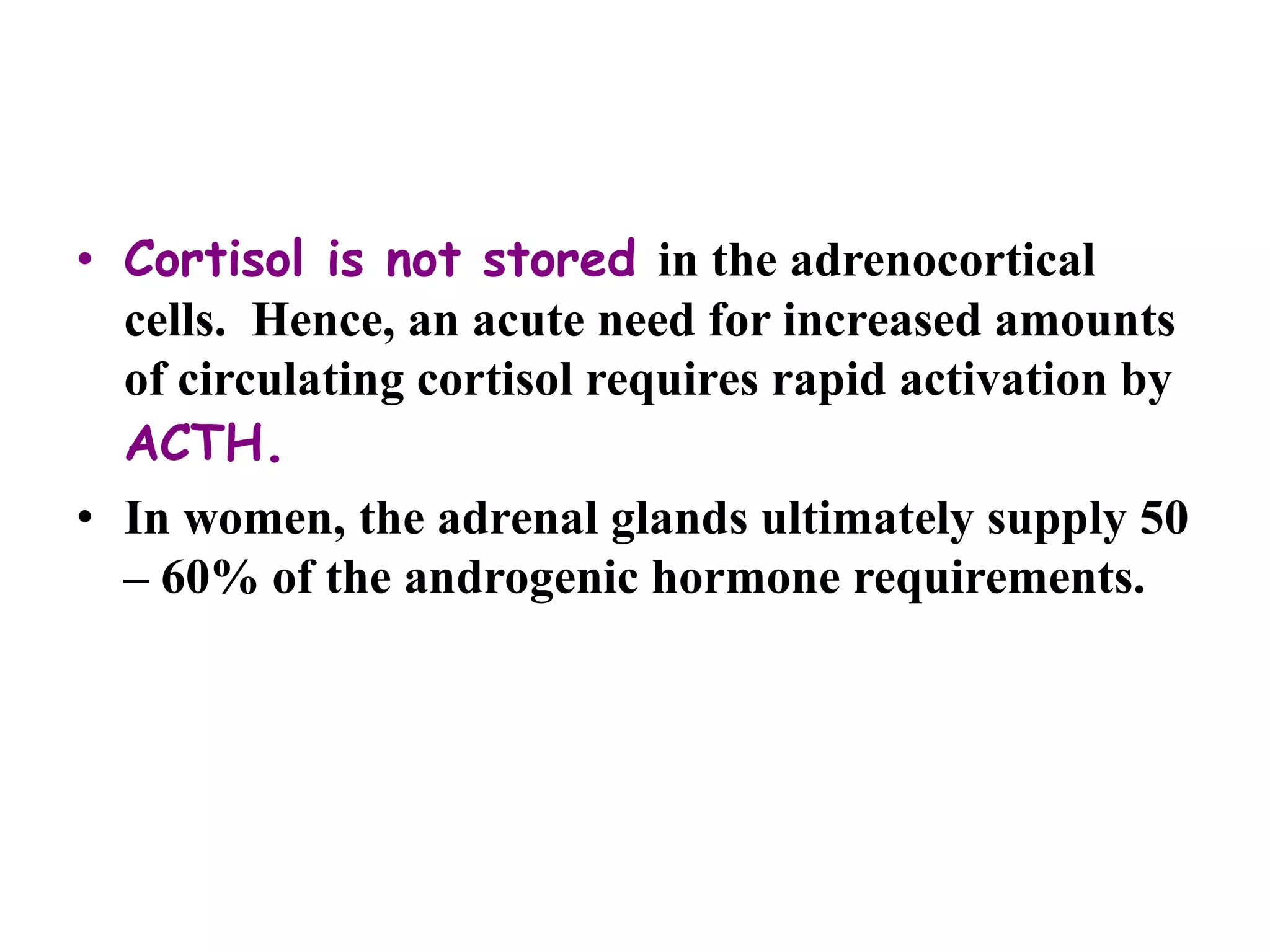 • Cortisol is not stored in the adrenocortical
cells. Hence, an acute need for increased amounts
of circulating cortisol requires rapid activation by
ACTH.
• In women, the adrenal glands ultimately supply 50
– 60% of the androgenic hormone requirements.
 