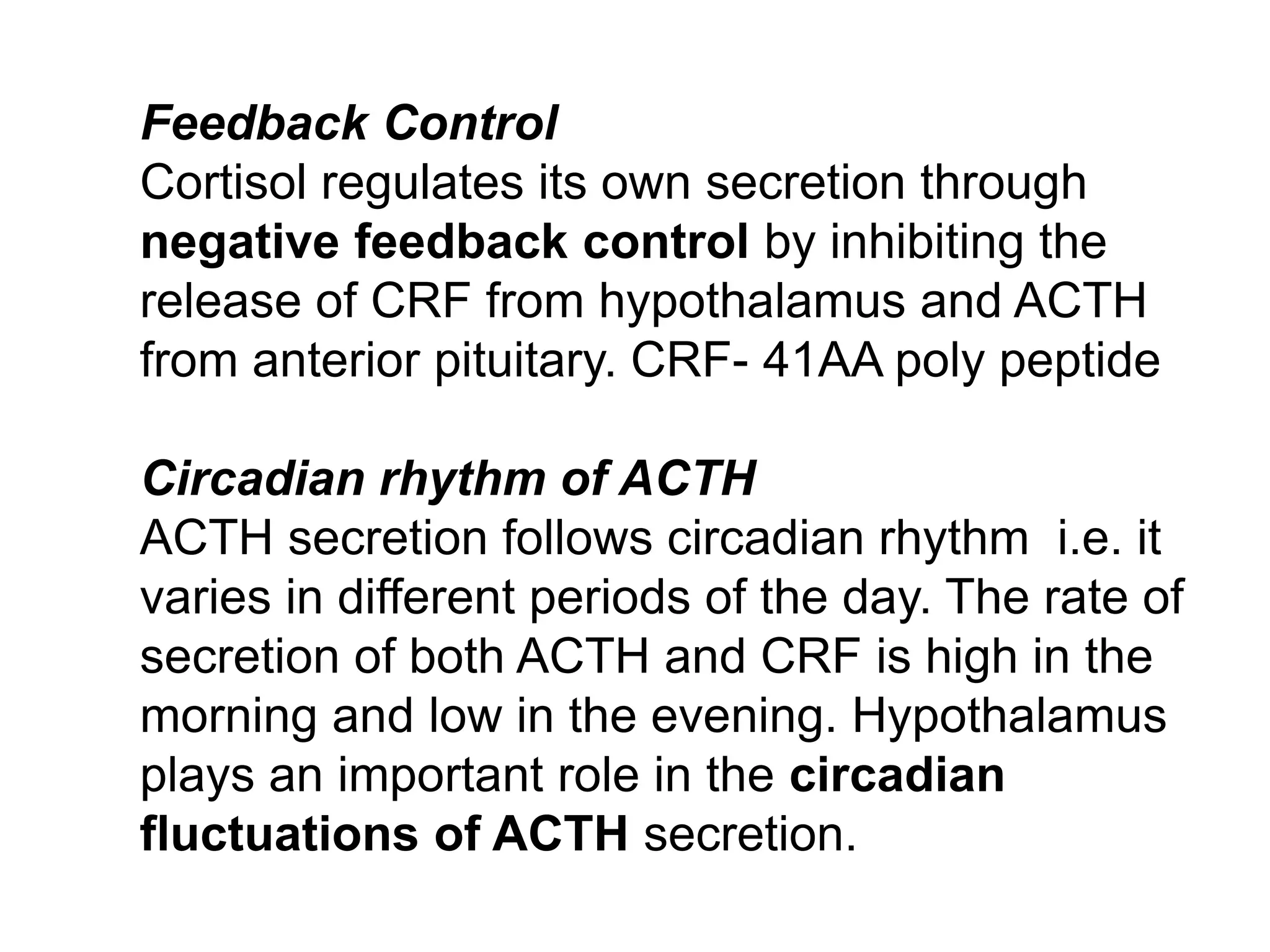 Feedback Control
Cortisol regulates its own secretion through
negative feedback control by inhibiting the
release of CRF from hypothalamus and ACTH
from anterior pituitary. CRF- 41AA poly peptide
Circadian rhythm of ACTH
ACTH secretion follows circadian rhythm i.e. it
varies in different periods of the day. The rate of
secretion of both ACTH and CRF is high in the
morning and low in the evening. Hypothalamus
plays an important role in the circadian
fluctuations of ACTH secretion.
 