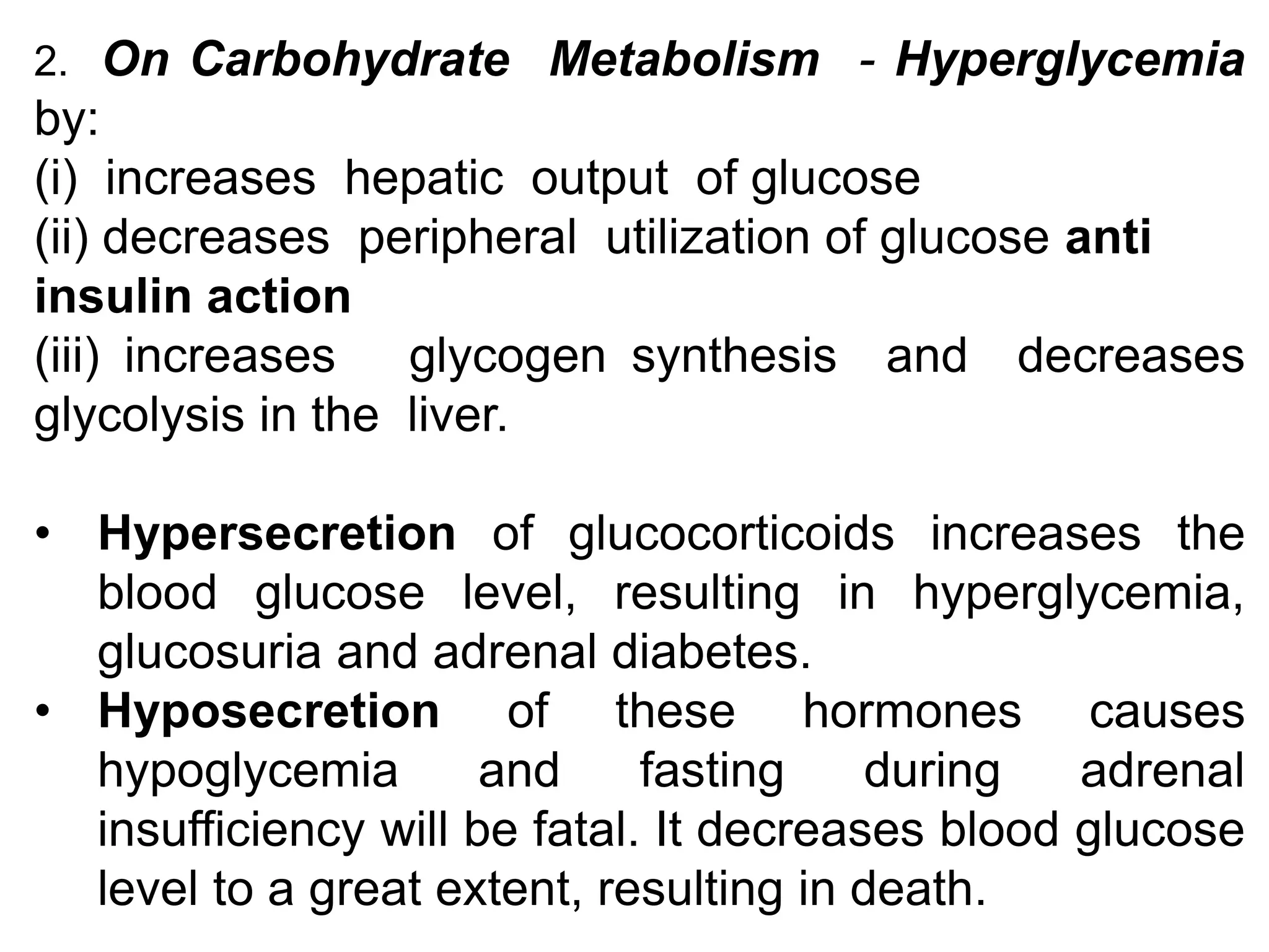 2. On Carbohydrate Metabolism - Hyperglycemia
by:
(i) increases hepatic output of glucose
(ii) decreases peripheral utilization of glucose anti
insulin action
(iii) increases glycogen synthesis and decreases
glycolysis in the liver.
• Hypersecretion of glucocorticoids increases the
blood glucose level, resulting in hyperglycemia,
glucosuria and adrenal diabetes.
• Hyposecretion of these hormones causes
hypoglycemia and fasting during adrenal
insufficiency will be fatal. It decreases blood glucose
level to a great extent, resulting in death.
 