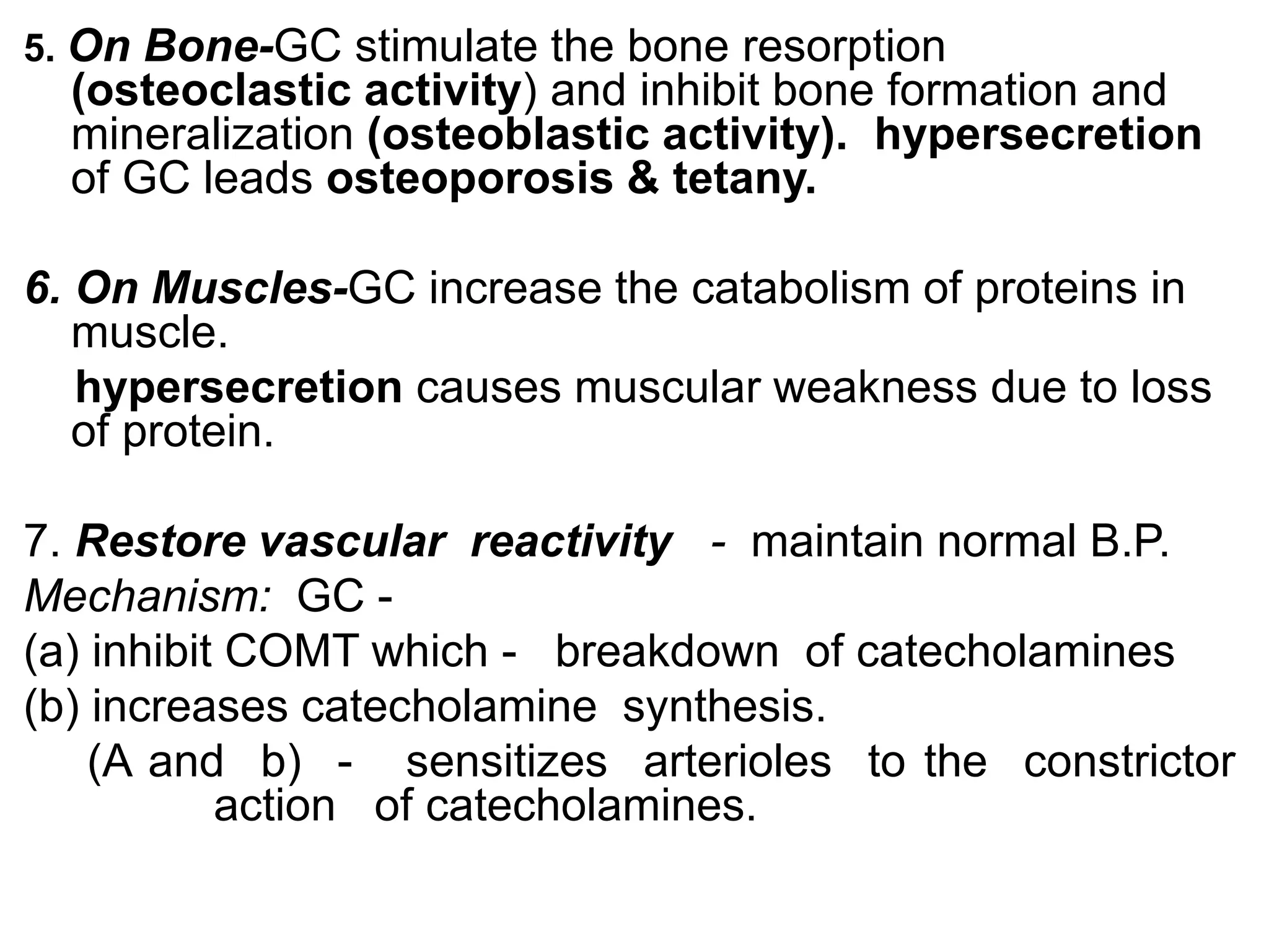 5. On Bone-GC stimulate the bone resorption
(osteoclastic activity) and inhibit bone formation and
mineralization (osteoblastic activity). hypersecretion
of GC leads osteoporosis & tetany.
6. On Muscles-GC increase the catabolism of proteins in
muscle.
hypersecretion causes muscular weakness due to loss
of protein.
7. Restore vascular reactivity - maintain normal B.P.
Mechanism: GC -
(a) inhibit COMT which - breakdown of catecholamines
(b) increases catecholamine synthesis.
(A and b) - sensitizes arterioles to the constrictor
action of catecholamines.
 