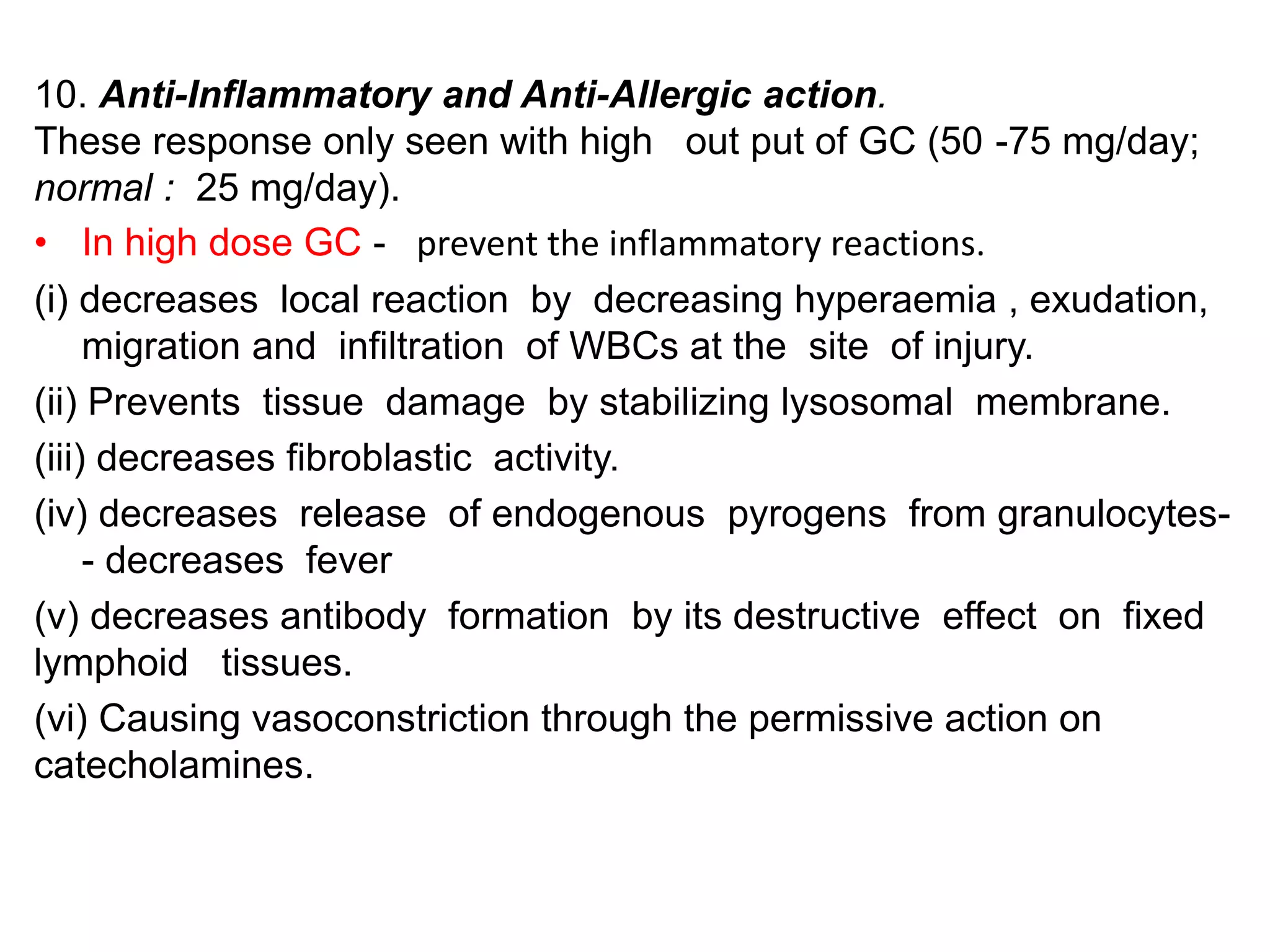 10. Anti-Inflammatory and Anti-Allergic action.
These response only seen with high out put of GC (50 -75 mg/day;
normal : 25 mg/day).
• In high dose GC - prevent the inflammatory reactions.
(i) decreases local reaction by decreasing hyperaemia , exudation,
migration and infiltration of WBCs at the site of injury.
(ii) Prevents tissue damage by stabilizing lysosomal membrane.
(iii) decreases fibroblastic activity.
(iv) decreases release of endogenous pyrogens from granulocytes-
- decreases fever
(v) decreases antibody formation by its destructive effect on fixed
lymphoid tissues.
(vi) Causing vasoconstriction through the permissive action on
catecholamines.
 