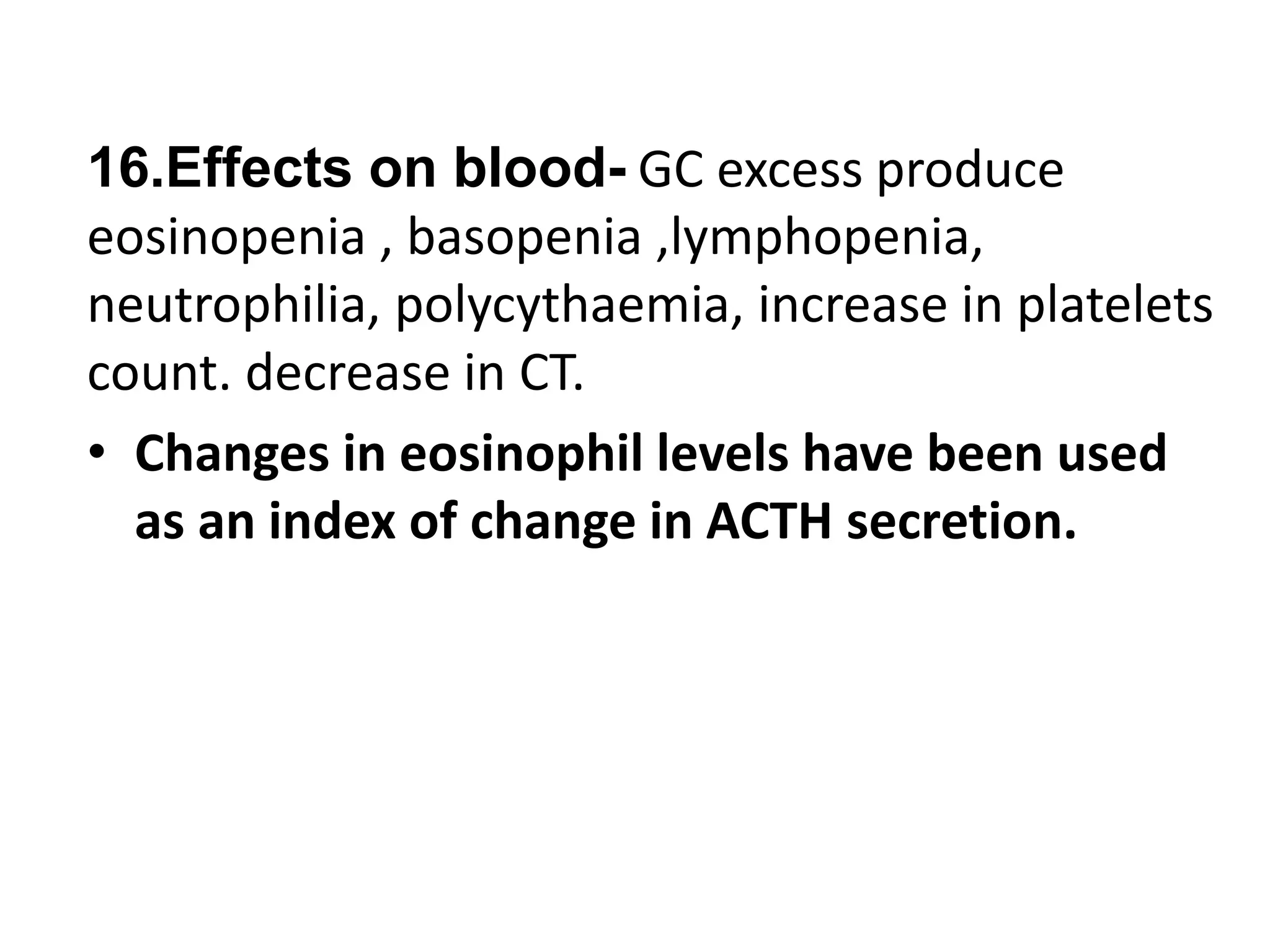 16.Effects on blood- GC excess produce
eosinopenia , basopenia ,lymphopenia,
neutrophilia, polycythaemia, increase in platelets
count. decrease in CT.
• Changes in eosinophil levels have been used
as an index of change in ACTH secretion.
 