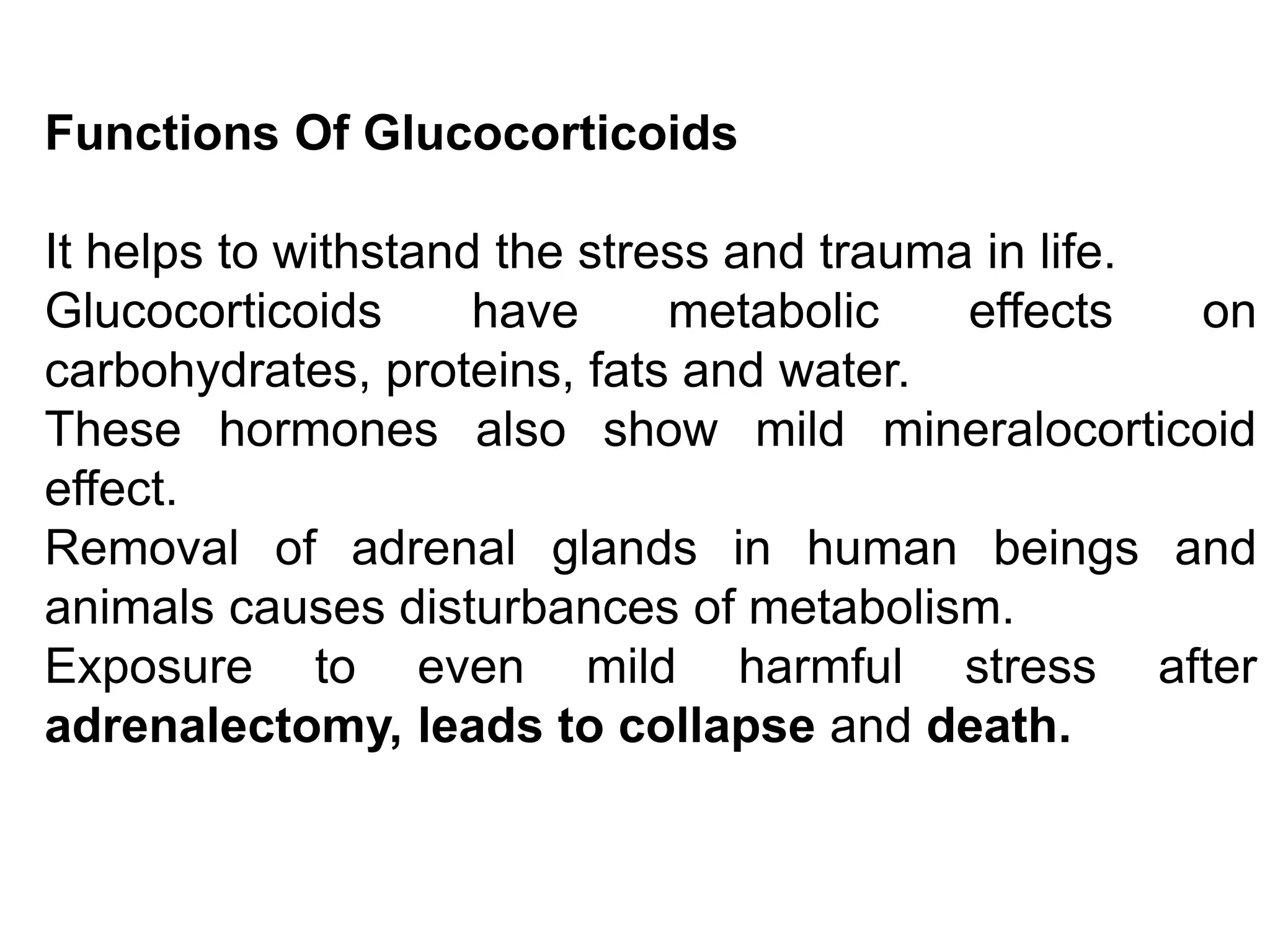 Functions Of Glucocorticoids
It helps to withstand the stress and trauma in life.
Glucocorticoids have metabolic effects on
carbohydrates, proteins, fats and water.
These hormones also show mild mineralocorticoid
effect.
Removal of adrenal glands in human beings and
animals causes disturbances of metabolism.
Exposure to even mild harmful stress after
adrenalectomy, leads to collapse and death.
 