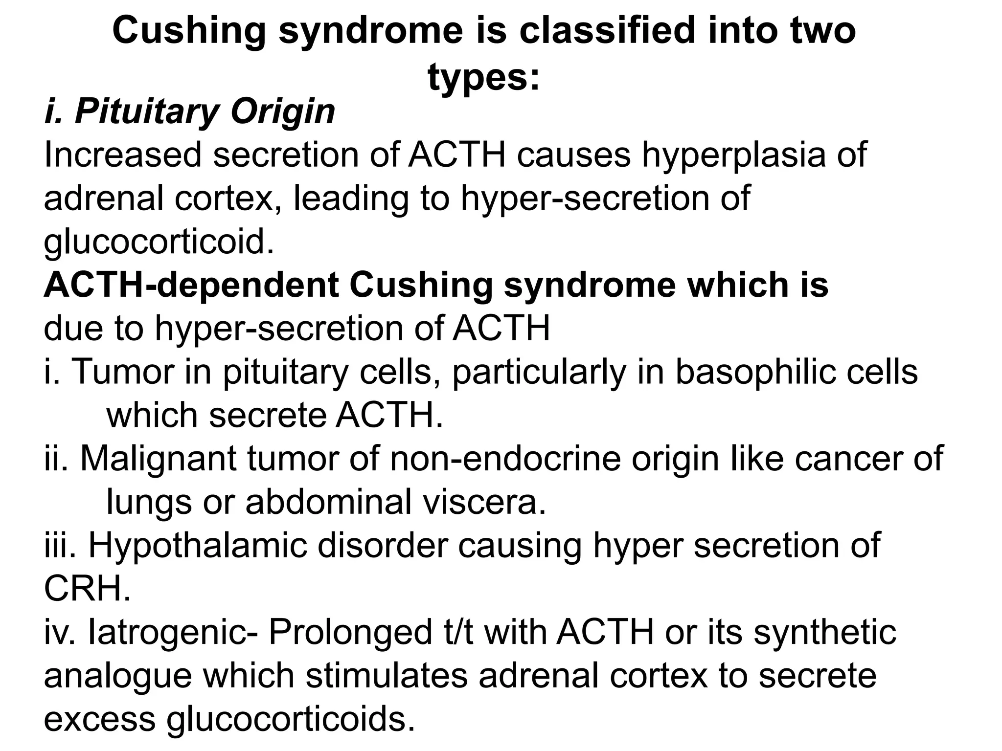 i. Pituitary Origin
Increased secretion of ACTH causes hyperplasia of
adrenal cortex, leading to hyper-secretion of
glucocorticoid.
ACTH-dependent Cushing syndrome which is
due to hyper-secretion of ACTH
i. Tumor in pituitary cells, particularly in basophilic cells
which secrete ACTH.
ii. Malignant tumor of non-endocrine origin like cancer of
lungs or abdominal viscera.
iii. Hypothalamic disorder causing hyper secretion of
CRH.
iv. Iatrogenic- Prolonged t/t with ACTH or its synthetic
analogue which stimulates adrenal cortex to secrete
excess glucocorticoids.
Cushing syndrome is classified into two
types:
 