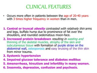 CLINICAL FEATURES
• Occurs more often in patients between the age of 20-40 years
with 3 times higher frequency in women than in men.
1. Central or truncal obesity contrasted with relatively thin arms
and legs, buffalo hump due to prominence of fat over the
shoulders, and rounded oedematous moon-face.
2. Increased protein breakdown resulting in wasting and
thinning of the skeletal muscles, atrophy of the skin and
subcutaneous tissue with formation of purple striae on the
abdominal wall, osteoporosis and easy bruising of the thin skin
from minor trauma.
3. Systemic hypertension
4. Impaired glucose tolerance and diabetes mellitus
5. Amenorrhoea, hirsutism and infertility in many women.
6. Insomnia, depression, confusion and psychosis.
 