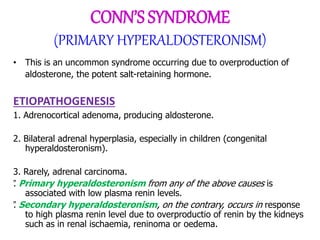 CONN’S SYNDROME
(PRIMARY HYPERALDOSTERONISM)
• This is an uncommon syndrome occurring due to overproduction of
aldosterone, the potent salt-retaining hormone.
ETIOPATHOGENESIS
1. Adrenocortical adenoma, producing aldosterone.
2. Bilateral adrenal hyperplasia, especially in children (congenital
hyperaldosteronism).
3. Rarely, adrenal carcinoma.
”
. Primary hyperaldosteronism from any of the above causes is
associated with low plasma renin levels.
”
. Secondary hyperaldosteronism, on the contrary, occurs in response
to high plasma renin level due to overproductio of renin by the kidneys
such as in renal ischaemia, reninoma or oedema.
 