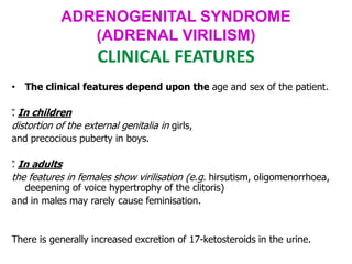 ADRENOGENITAL SYNDROME
(ADRENAL VIRILISM)
CLINICAL FEATURES
• The clinical features depend upon the age and sex of the patient.
”
. In children
distortion of the external genitalia in girls,
and precocious puberty in boys.
”
. In adults
the features in females show virilisation (e.g. hirsutism, oligomenorrhoea,
deepening of voice hypertrophy of the clitoris)
and in males may rarely cause feminisation.
There is generally increased excretion of 17-ketosteroids in the urine.
 