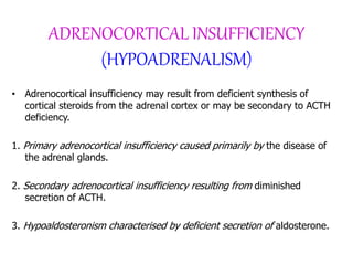 ADRENOCORTICAL INSUFFICIENCY
(HYPOADRENALISM)
• Adrenocortical insufficiency may result from deficient synthesis of
cortical steroids from the adrenal cortex or may be secondary to ACTH
deficiency.
1. Primary adrenocortical insufficiency caused primarily by the disease of
the adrenal glands.
2. Secondary adrenocortical insufficiency resulting from diminished
secretion of ACTH.
3. Hypoaldosteronism characterised by deficient secretion of aldosterone.
 