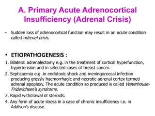 A. Primary Acute Adrenocortical
Insufficiency (Adrenal Crisis)
• Sudden loss of adrenocortical function may result in an acute condition
called adrenal crisis.
• ETIOPATHOGENESIS :
1. Bilateral adrenalectomy e.g. in the treatment of cortical hyperfunction,
hypertension and in selected cases of breast cancer.
2. Septicaemia e.g. in endotoxic shock and meningococcal infection
producing grossly haemorrhagic and necrotic adrenal cortex termed
adrenal apoplexy. The acute condition so produced is called Waterhouse-
Friderichsen’s syndrome.
3. Rapid withdrawal of steroids.
4. Any form of acute stress in a case of chronic insufficiency i.e. in
Addison’s disease.
 