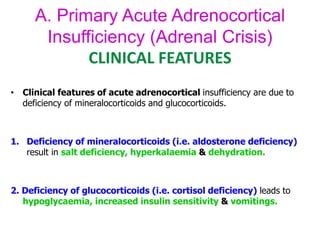 A. Primary Acute Adrenocortical
Insufficiency (Adrenal Crisis)
CLINICAL FEATURES
• Clinical features of acute adrenocortical insufficiency are due to
deficiency of mineralocorticoids and glucocorticoids.
1. Deficiency of mineralocorticoids (i.e. aldosterone deficiency)
result in salt deficiency, hyperkalaemia & dehydration.
2. Deficiency of glucocorticoids (i.e. cortisol deficiency) leads to
hypoglycaemia, increased insulin sensitivity & vomitings.
 