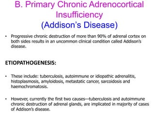 B. Primary Chronic Adrenocortical
Insufficiency
(Addison’s Disease)
• Progressive chronic destruction of more than 90% of adrenal cortex on
both sides results in an uncommon clinical condition called Addison’s
disease.
ETIOPATHOGENESIS:
• These include: tuberculosis, autoimmune or idiopathic adrenalitis,
histoplasmosis, amyloidosis, metastatic cancer, sarcoidosis and
haemochromatosis.
• However, currently the first two causes—tuberculosis and autoimmune
chronic destruction of adrenal glands, are implicated in majority of cases
of Addison’s disease.
 