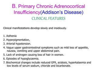 B. Primary Chronic Adrenocortical
Insufficiency(Addison’s Disease)
CLINICAL FEATURES
Clinical manifestations develop slowly and insidiously.
1. Asthenia
2. Hyperpigmentation,
3. Arterial hypotension.
4. Vague upper gastrointestinal symptoms such as mild loss of appetite,
nausea, vomiting and upper abdominal pain.
5. Lack of androgen causing loss of hair in women.
6. Episodes of hypoglycaemia.
7. Biochemical changes include reduced GFR, acidosis, hyperkalaemia and
low levels of serum sodium, chloride and bicarbonate.
 