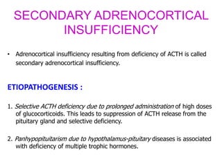 SECONDARY ADRENOCORTICAL
INSUFFICIENCY
• Adrenocortical insufficiency resulting from deficiency of ACTH is called
secondary adrenocortical insufficiency.
ETIOPATHOGENESIS :
1. Selective ACTH deficiency due to prolonged administration of high doses
of glucocorticoids. This leads to suppression of ACTH release from the
pituitary gland and selective deficiency.
2. Panhypopituitarism due to hypothalamus-pituitary diseases is associated
with deficiency of multiple trophic hormones.
 