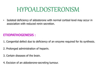 HYPOALDOSTERONISM
• Isolated deficiency of aldosterone with normal cortisol level may occur in
association with reduced renin secretion.
ETIOPATHOGENESIS :
1. Congenital defect due to deficiency of an enzyme required for its synthesis.
2. Prolonged administration of heparin.
3. Certain diseases of the brain.
4. Excision of an aldosterone-secreting tumour.
 