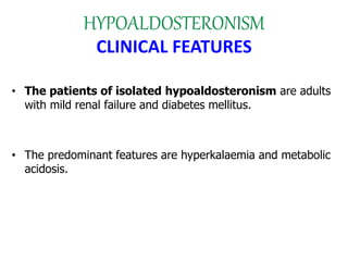 HYPOALDOSTERONISM
CLINICAL FEATURES
• The patients of isolated hypoaldosteronism are adults
with mild renal failure and diabetes mellitus.
• The predominant features are hyperkalaemia and metabolic
acidosis.
 