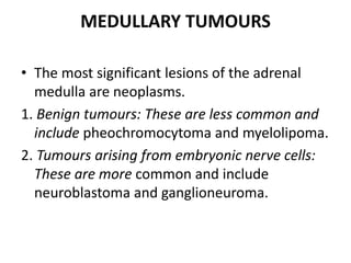 MEDULLARY TUMOURS
• The most significant lesions of the adrenal
medulla are neoplasms.
1. Benign tumours: These are less common and
include pheochromocytoma and myelolipoma.
2. Tumours arising from embryonic nerve cells:
These are more common and include
neuroblastoma and ganglioneuroma.
 