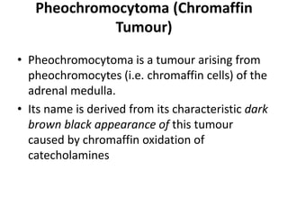 Pheochromocytoma (Chromaffin
Tumour)
• Pheochromocytoma is a tumour arising from
pheochromocytes (i.e. chromaffin cells) of the
adrenal medulla.
• Its name is derived from its characteristic dark
brown black appearance of this tumour
caused by chromaffin oxidation of
catecholamines
 