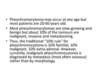 • Pheochromocytoma may occur at any age but
most patients are 20-60 years old.
• Most pheochromocytomas are slow-growing and
benign but about 10% of the tumours are
malignant, invasive and metastasising.
• Thus, the traditional “10% rule” for
pheochromocytoma is 10% familial, 10%
malignant, 10% extra-adrenal. However,
currently, malignant pheochromocytoma is
diagnosed by metastasis (most often osseous)
rather than by morphology.
 